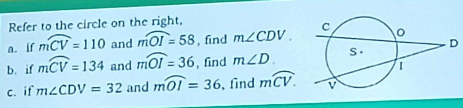 Refer to the circle on the right, 
a. if moverline CV=110 and mwidehat OI=58 , find m∠ CDV. 
b. if moverline CV=134 and mwidehat OI=36 , find m∠ D. 
c. if m∠ CDV=32 and mwidehat OI=36 , find moverline CV.