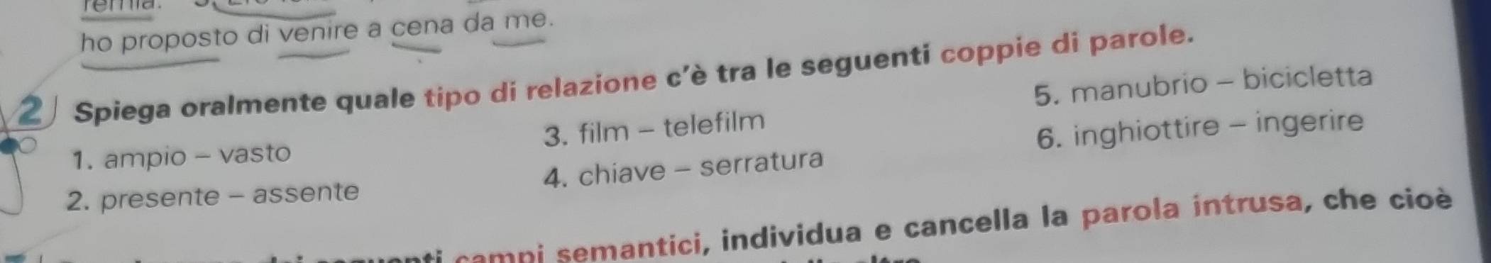 rema . 
ho proposto di venire a cena da me. 
2 Spiega oralmente quale tipo di relazione c'è tra le seguenti coppie di parole. 
5. manubrio - bicicletta 
3. film - telefilm 
6. inghiottire - ingerire 
1. ampio - vasto 
2. presente - assente 4. chiave - serratura 
ica m p i semantici, individua e cancella la parola intrusa, che cioè