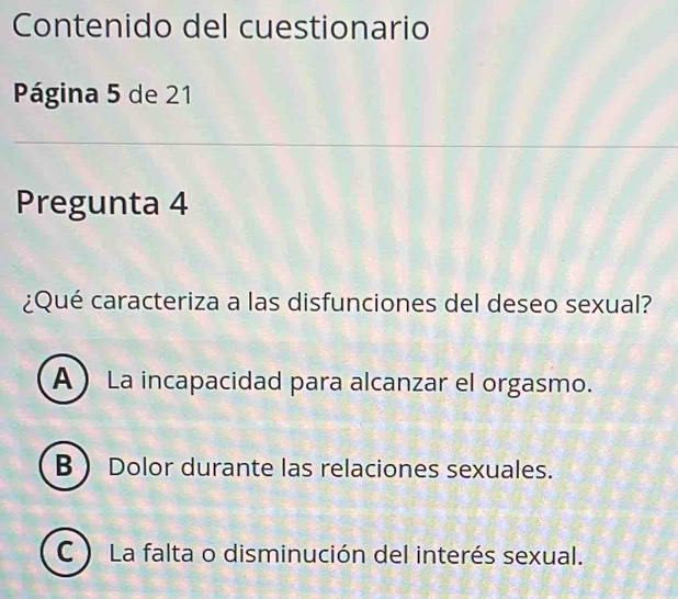 Contenido del cuestionario
Página 5 de 21
Pregunta 4
¿Qué caracteriza a las disfunciones del deseo sexual?
A La incapacidad para alcanzar el orgasmo.
B  Dolor durante las relaciones sexuales.
C ) La falta o disminución del interés sexual.