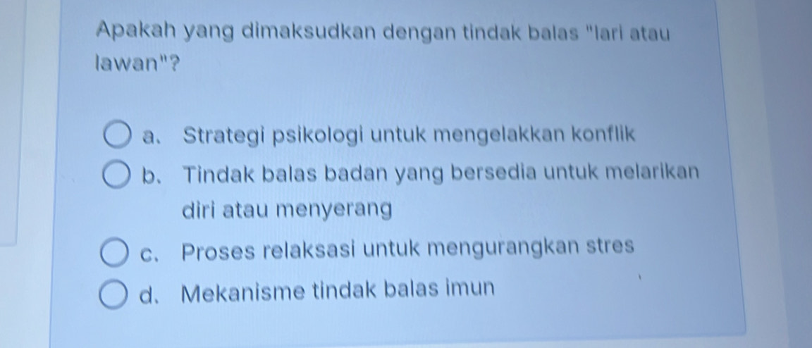 Apakah yang dimaksudkan dengan tindak balas "lari atau
lawan"?
a. Strategi psikologi untuk mengelakkan konflik
b. Tindak balas badan yang bersedia untuk melarikan
diri atau menyerang
c. Proses relaksasi untuk mengurangkan stres
d. Mekanisme tindak balas imun