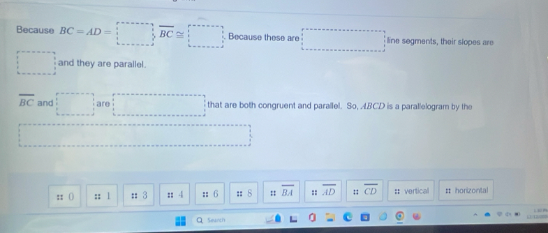 Because BC=AD=□ Because these are □ line segments, their slopes are
□ and they are parallel.
overline BC and □ are □ □  □  that are both congruent and parallel. So, ABCD is a parallelogram by the 
:: () :: 1 :: 3 :: 4 :: 6 :: 8 :: overline BA :: overline AD :: overline CD :: vertical : horizontal 
1.30P 
Search L2/20