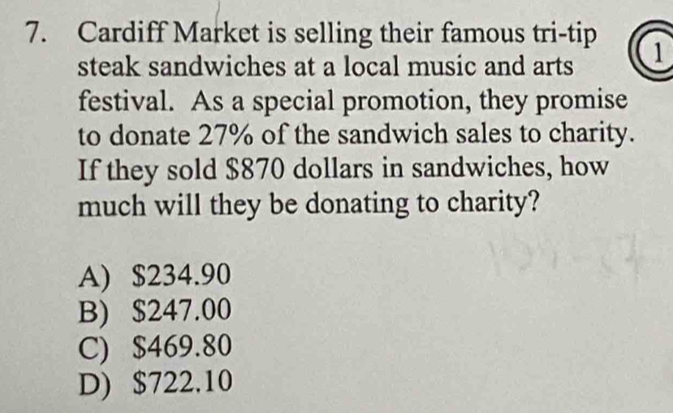 Cardiff Market is selling their famous tri-tip 1
steak sandwiches at a local music and arts
festival. As a special promotion, they promise
to donate 27% of the sandwich sales to charity.
If they sold $870 dollars in sandwiches, how
much will they be donating to charity?
A) $234.90
B) $247.00
C) $469.80
D) $722.10