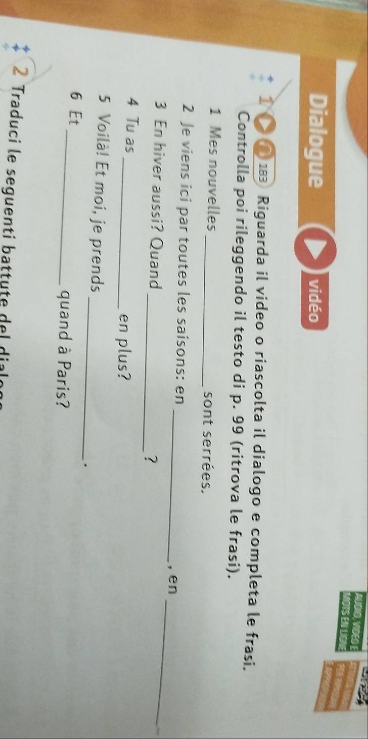 AUDIO, VIDEO E 
MOTS EN LIGNE 
Dialogue vidéo 
① ● 183 Riguarda il video o riascolta il dialogo e completa le frasi. 
Controlla poi rileggendo il testo di p. 99 (ritrova le frasi). 
1 Mes nouvelles _sont serrées. 
_ 
2 Je viens ici par toutes les saisons: en 
, en 
3 En hiver aussi? Quand 
_? 
_ 
4 Tu as 
_en plus? 
_ 
5 Voilà! Et moi, je prends 
. 
6 Et_ quand à Paris? 
2 Traduci le seguenti battute del dialon