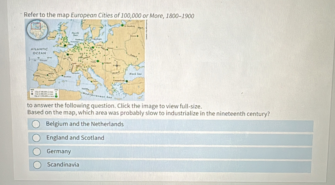 Refer to the map European Cities of 100,000 or More, 1800 -1900
to answer the following question. Click the image to view full-size.
Based on the map, which area was probably slow to industrialize in the nineteenth century?
Belgium and the Netherlands
England and Scotland
Germany
Scandinavia