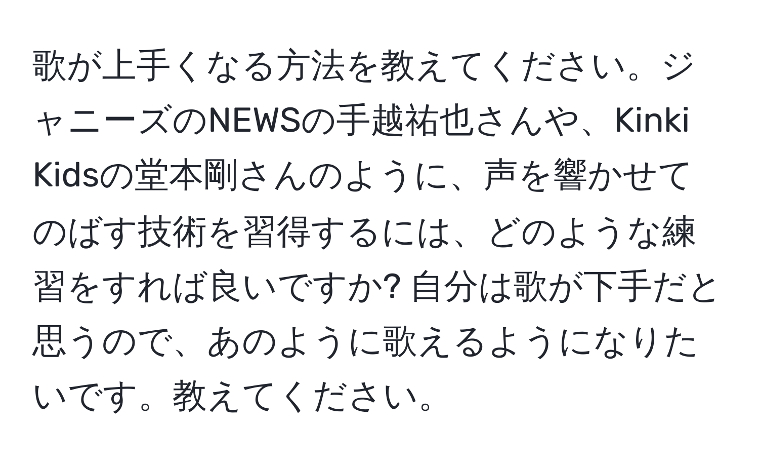 歌が上手くなる方法を教えてください。ジャニーズのNEWSの手越祐也さんや、Kinki Kidsの堂本剛さんのように、声を響かせてのばす技術を習得するには、どのような練習をすれば良いですか? 自分は歌が下手だと思うので、あのように歌えるようになりたいです。教えてください。