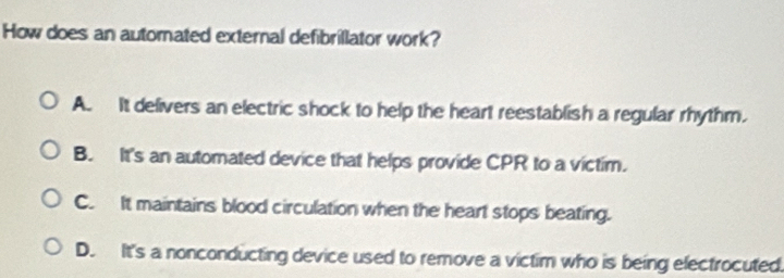 How does an automated external defibrillator work?
A. It delivers an electric shock to help the heart reestablish a regular rhythm.
B. It's an automated device that helps provide CPR to a victim.
C. It maintains blood circulation when the heart stops beating.
D. It's a nonconducting device used to remove a victim who is being electrocuted.