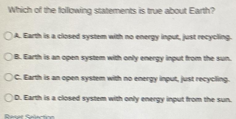 Which of the following statements is true about Earth?
)A. Earth is a closed system with no energy input, just recycling.
B. Earth is an open system with only energy input from the sun.
C. Earth is an open system with no energy input, just recycling.
D. Earth is a closed system with only energy input from the sun.
Recet Selaction