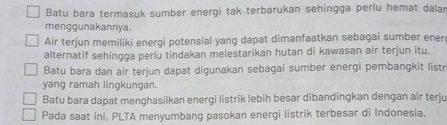 Batu bara termasuk sumber energi tak terbarukan sehingga perlu hemat dalan
menggunakannya.
Air terjun memiliki energi potensial yang dapat dimanfaatkan sebagai sumber ener
alternatif sehingga perlu tindakan melestarikan hutan di kawasan air terjun itu.
Batu bara dan air terjun dapat digunakan sebagai sumber energi pembangkit listr
yang ramah lingkungan.
Batu bara dapat menghasilkan energi listrik lebih besar dibandingkan dengan air terju
Pada saat ini, PLTA menyumbang pasokan energi listrik terbesar di Indonesia.