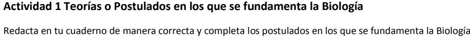 Actividad 1 Teorías o Postulados en los que se fundamenta la Biología 
Redacta en tu cuaderno de manera correcta y completa los postulados en los que se fundamenta la Biología