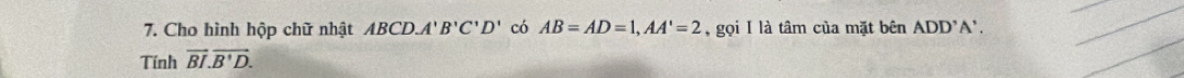 Cho hình hộp chữ nhật ABCD. A'B'C'D' có AB=AD=1, AA'=2 , gọi I là tâm của mặt bên ADD' A’ . 
_ 
Tính vector BI.vector B'D. 
_