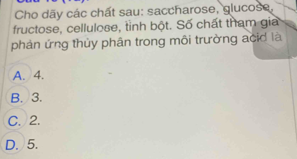 Cho dãy các chất sau: saccharose, glucose,
fructose, cellulose, tinh bột. Số chất tham gia
phản ứng thủy phân trong môi trường acid là
A. 4.
B. 3.
C. 2.
D. 5.