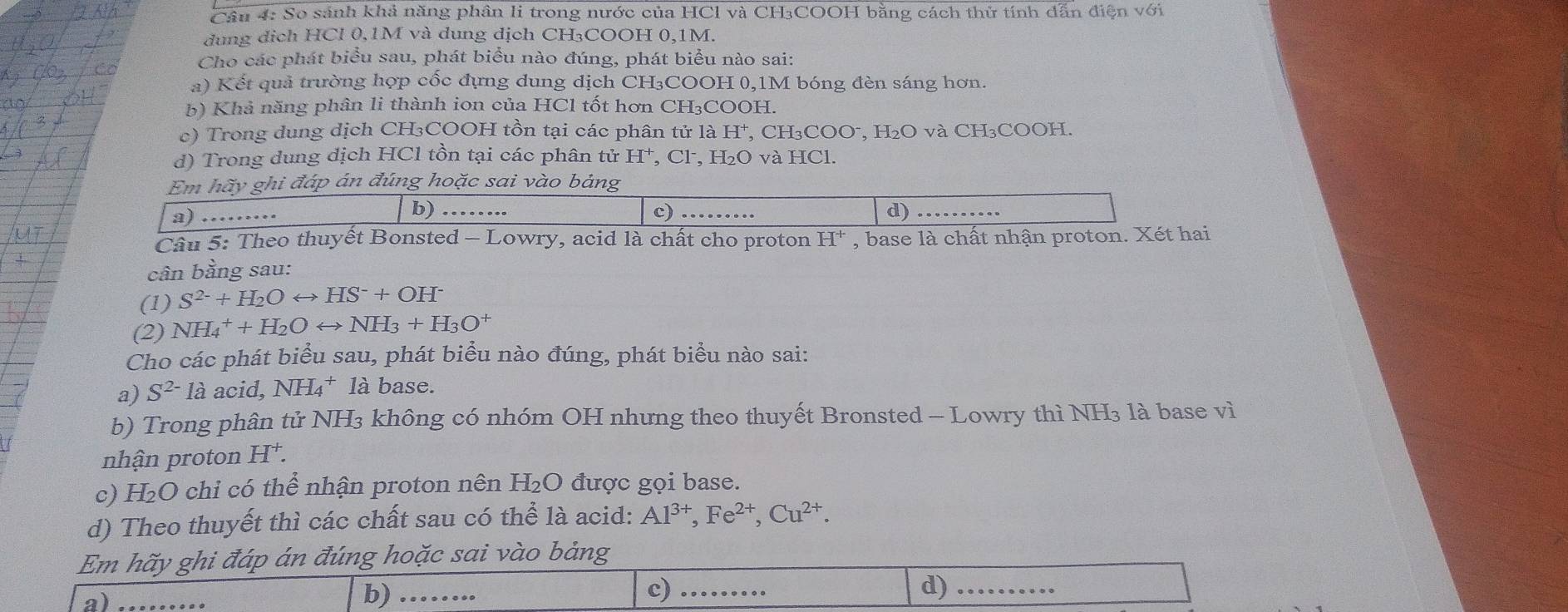 Cầu 4: So sánh khả năng phân li trong nước của HCl và CH₃COOH bằng cách thử tính dẫn điện với
dung dịch HCl 0,1M và dung dịch CH₃COOH 0,1M.
Cho các phát biểu sau, phát biểu nào đúng, phát biểu nào sai:
a) Kết quả trường hợp cốc đựng dung dịch CH₃COOH 0,1M bóng đèn sáng hơn.
b) Khả năng phân li thành ion của HCl tốt hơn CH₃COOH.
c) Trong dung dịch CH3₃COOH tồn tại các phân tử là H^+ , CH₃COO⁻, H₂O và CH₃COOH.
d) Trong dung địch HCl tồn tại các phân tử H^+ , Cl, H₂O và HCl.
Em hãy ghi đáp án đúng hoặc sai vào bảng
a)
b) ……. d) .
c)
Câu 5: Theo thuyết Bonsted - Lowry, acid là chất cho proton H^+ , base là chất nhận proton. Xét hai
cân bằng sau:
(1) S^(2-)+H_2Orightarrow HS^-+OH^-
(2) NH_4^(++H_2)Orightarrow NH_3+H_3O^+
Cho các phát biểu sau, phát biểu nào đúng, phát biểu nào sai:
a) S^(2-) là acid, NH_4^(+ là base.
b) Trong phân tử NH3 không có nhóm OH nhưng theo thuyết Bronsted - Lowry thì NH₃ là base vì
nhận proton H^+).
c) H_2 :O chi có thể nhận proton nên H₂O được gọi base.
d) Theo thuyết thì các chất sau có thể là acid: Al^(3+),Fe^(2+),Cu^(2+).
Em hãy ghi đáp án đúng hoặc sai vào bảng
a)
d)
b) … c) .. _.......