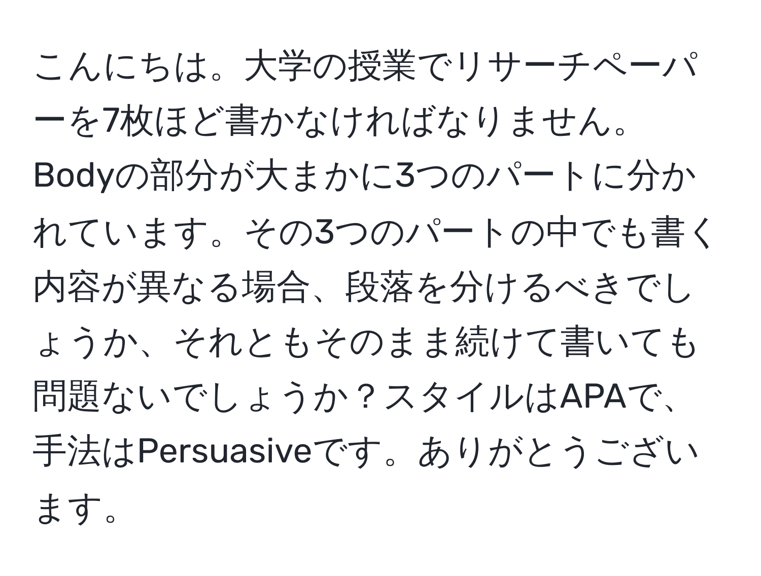こんにちは。大学の授業でリサーチペーパーを7枚ほど書かなければなりません。Bodyの部分が大まかに3つのパートに分かれています。その3つのパートの中でも書く内容が異なる場合、段落を分けるべきでしょうか、それともそのまま続けて書いても問題ないでしょうか？スタイルはAPAで、手法はPersuasiveです。ありがとうございます。