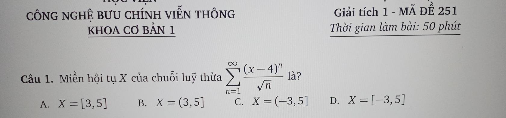 cÔNG NGHỆ BƯU CHíNH VIễN tHônG Giải tích 1 - Mã ĐÊ 251
KHOA CƠ BẢN 1 Thời gian làm bài: 50 phút
Câu 1. Miền hội tụ X của chuỗi luỹ thừa sumlimits _(n=1)^(∈fty)frac (x-4)^nsqrt(n) là?
A. X=[3,5] B. X=(3,5] C. X=(-3,5] D. X=[-3,5]