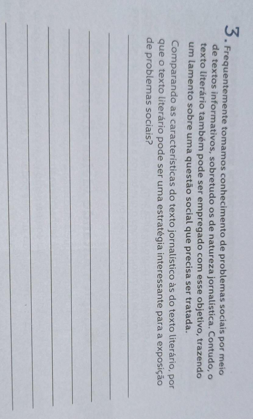 3 . Frequentemente tomamos conhecimento de problemas sociais por meio 
de textos informativos, sobretudo os de natureza jornalística. Contudo, o 
texto literário também pode ser empregado com esse objetivo, trazendo 
um lamento sobre uma questão social que precisa ser tratada. 
Comparando as características do texto jornalístico às do texto literário, por 
que o texto literário pode ser uma estratégia interessante para a exposição 
de problemas sociais? 
_ 
_ 
_ 
_ 
_ 
_ 
_