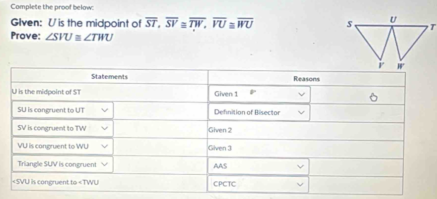 Complete the proof below:
Glven: Uis the midpoint of overline ST,overline SV≌ overline TW,overline VU≌ overline WU
Prove: ∠ SVU≌ ∠ TWU