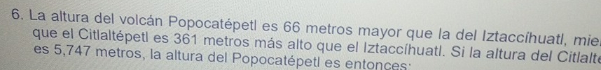 La altura del volcán Popocatépetl es 66 metros mayor que la del Iztaccíhuatl, mie 
que el Citlaltépetl es 361 metros más alto que el Iztaccíhuatl. Si la altura del Citlalte 
es 5,747 metros, la altura del Popocatépetl es entonces: