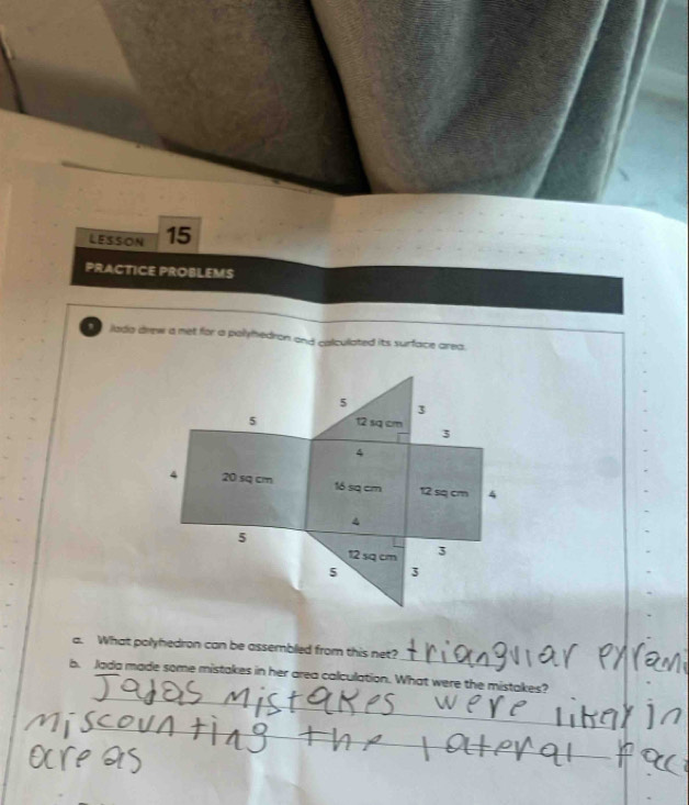 LESSON 15 
PRACTICE PROBLEMS 
, iada drew a met for a palyhedron and calculated its surface area.
5 3
5 12 sq cm
3
4
4 20 sq cm 16 sq cm 12 sq cm 4
4
5
12 sq cm 3
5 3
_ 
a. What polyhedron can be assembled from this net? 
_ 
b. Jada made some mistakes in her area calculation. What were the mistakes? 
_ 
_ 
_