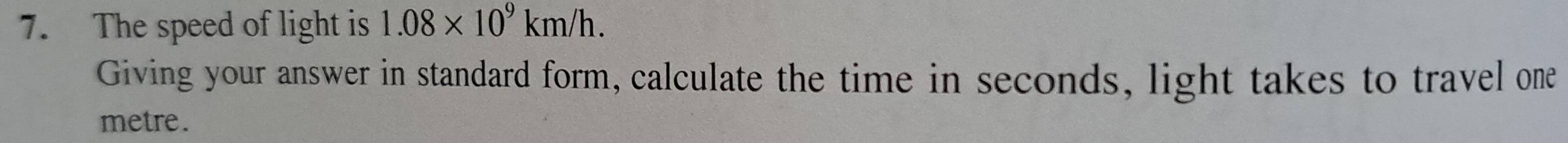 The speed of light is 1.08* 10^9km/h. 
Giving your answer in standard form, calculate the time in seconds, light takes to travel one 
metre.