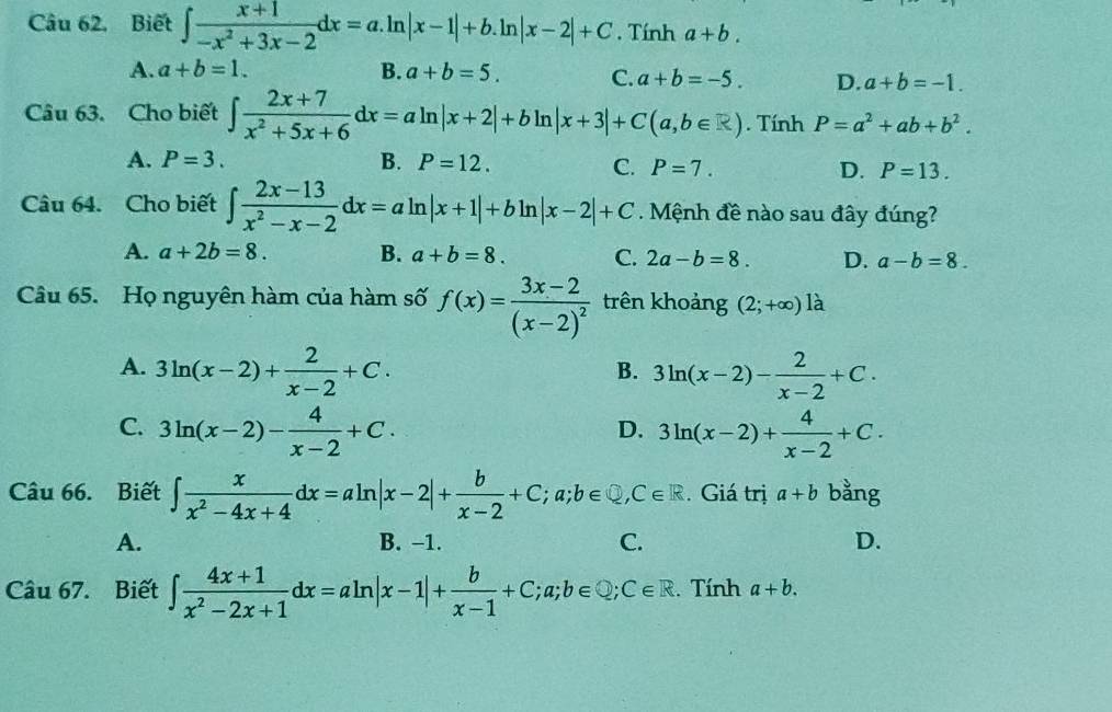 Câu 62, Biết ∈t  (x+1)/-x^2+3x-2 dx=a.ln |x-1|+b. ln |x-2|+C. Tính a+b.
A. a+b=1. B. a+b=5. C. a+b=-5. D. a+b=-1.
Câu 63. Cho biết ∈t  (2x+7)/x^2+5x+6 dx=aln |x+2|+bln |x+3|+C(a,b∈ R). Tính P=a^2+ab+b^2.
A. P=3. B. P=12. C. P=7. D. P=13.
Câu 64. Cho biết ∈t  (2x-13)/x^2-x-2 dx=aln |x+1|+bln |x-2|+C Mệnh đề nào sau đây đúng?
A. a+2b=8. B. a+b=8. C. 2a-b=8. D. a-b=8.
Câu 65. Họ nguyên hàm của hàm số f(x)=frac 3x-2(x-2)^2 trên khoảng (2;+∈fty )la
A. 3ln (x-2)+ 2/x-2 +C. 3ln (x-2)- 2/x-2 +C.
B.
C. 3ln (x-2)- 4/x-2 +C. 3ln (x-2)+ 4/x-2 +C.
D.
Câu 66. Biết ∈t  x/x^2-4x+4 dx=aln |x-2|+ b/x-2 +C;a;b∈ Q,C∈ R. Giá trị a+b bằng
A. B. −1. C. D.
Câu 67. Biết ∈t  (4x+1)/x^2-2x+1 dx=aln |x-1|+ b/x-1 +C;a;b∈ Q;C∈ R. Tính a+b.