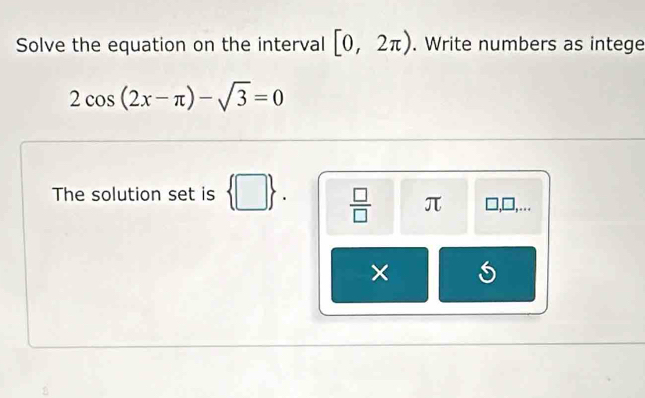 Solve the equation on the interval [0,2π ). Write numbers as intege
2cos (2x-π )-sqrt(3)=0
The solution set is  □ .  □ /□   π □ ,□ ,... 
×