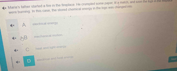 Maria's father started a fire in the fireplace. He crumpled some paper, lit a match, and soon the logs in the Mepace
were burning. In this case, the stored chemical energy in the logs was changed into
A electrical energy.
mechanical motion.
heat and light energy.
Next
!= x D electrical and heat energy