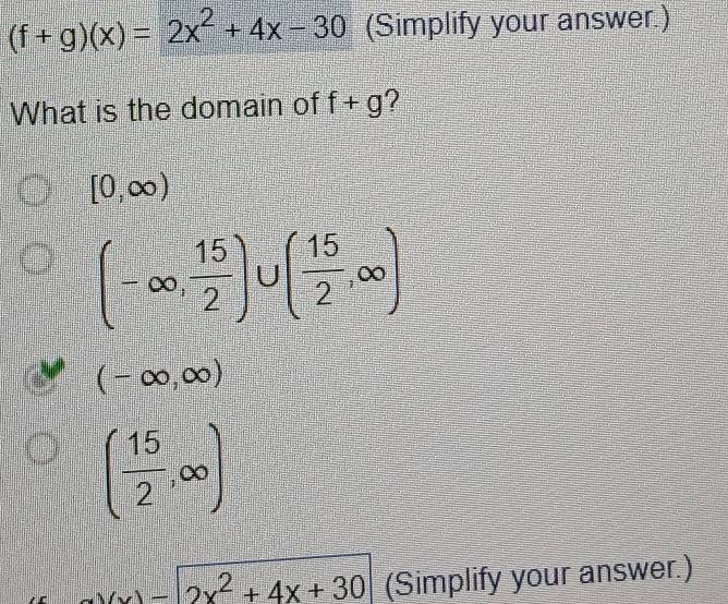 (f+g)(x)=2x^2+4x-30 (Simplify your answer.)
What is the domain of f+g ?
[0,∈fty )
(-∈fty , 15/2 )∪ ( 15/2 ,∈fty )
(-∈fty ,∈fty )
( 15/2 ,∈fty )
2x^2+4x+30 (Simplify your answer.)