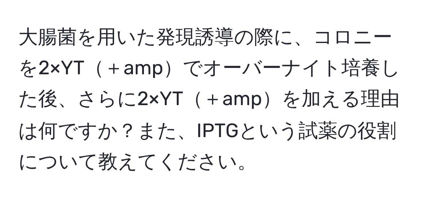 大腸菌を用いた発現誘導の際に、コロニーを2×YT＋ampでオーバーナイト培養した後、さらに2×YT＋ampを加える理由は何ですか？また、IPTGという試薬の役割について教えてください。