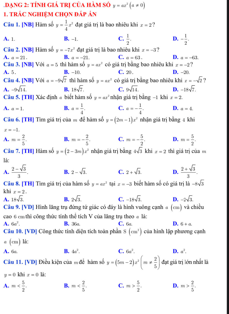 DạnG 2: tính giá trị của hàm số y=ax^2(a!= 0)
1. TRÁC NGHIỆM CHọN đÁp Án
Câu 1. [NB] Hàm số y= 1/4 x^2 đạt giá trị là bao nhiêu khi x=2 ?
A. 1. B. −1. C.  1/2 . D. - 1/2 .
Câu 2. [NB] Hàm số y=-7x^2 đạt giá trị là bao nhiêu khi x=-3 ?
A. a=21. B. a=-21. C. a=63. D. a=-63.
Câu 3. [NB] Với a=5 thì hàm shat O y=ax^2 có giá trị bằng bao nhiêu khi x=-2 ?
A. 5. B. −10. C. 20 . D. -20.
Câu 4. [NB] Với a=-9sqrt(7) thì hàm số y=ax^2 có giá trị bằng bao nhiêu khi x=-sqrt(2) ?
A. -9sqrt(14). B. 18sqrt(7). C. 9sqrt(14). D. -18sqrt(7).
Câu 5. [TH] Xác định a biết hàm số y=ax^2 nhận giá trị bằng −1 khi x=2.
B. a= 1/4 . a=- 1/4 .
C.
A. a=1. D. a=4.
Câu 6. [TH] Tìm giá trị của m để hàm số y=(2m-1)x^2 nhận giá trị bằng 4 khi
x=-1.
A. m= 2/5 . m=- 2/5 . m=- 5/2 . m= 5/2 .
B.
C.
D.
Câu 7. [TH] Hàm số y=(2-3m)x^2 nhận giá trị bằng 4sqrt(3) khi x=2 thì giá trị của m
là:
A.  (2-sqrt(3))/3 .  (2+sqrt(3))/3 .
B. 2-sqrt(3). C. 2+sqrt(3). D.
Câu 8. [TH] Tìm giá trị của hàm số y=ax^2 tại x=-3 biết hàm Shat O có giá trị là -8sqrt(3)
khi x=2.
A. 18sqrt(3). B. 2sqrt(3). C. -18sqrt(3). D. -2sqrt(3).
Câu 9. [VD] Hình lăng trụ đứng tứ giác có đáy là hình vuông cạnh a 2 (cm) và chiều
cao 6 cm thì công thức tính thể tích V của lăng trụ theo @ là:
A. 6a^2. B. 36a. C. 6a. D. 6+a.
Câu 10. [VD] Công thức tính diện tích toàn phần S(cm^2) của hình lập phương cạnh
a (cm) là:
A. 6a. B. 4a^2. C. 6a^2. D. a^2.
Câu 11. [VD] Điều kiện của m để hàm số y=(5m-2)x^2(m!=  2/5 ) đạt giá trị lớn nhất là
y=0 khi x=0 là:
A. m m m> 5/2 . m> 2/5 .
B.
C.
D.