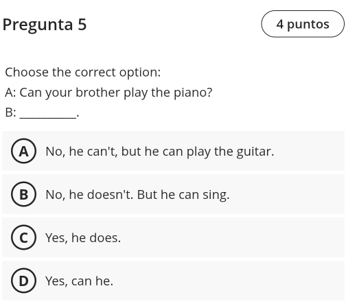 Pregunta 5 4 puntos
Choose the correct option:
A: Can your brother play the piano?
B:_ .
A No, he can' t, but he can play the guitar.
B No, he doesn't. But he can sing.
C  Yes, he does.
DYes, can he.