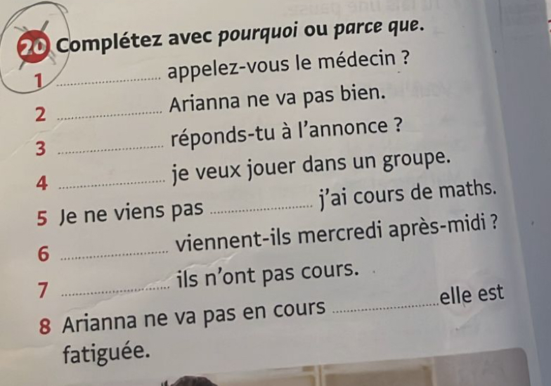 Complétez avec pourquoi ou parce que. 
1 _ appelez-vous le médecin ? 
2 _Arianna ne va pas bien. 
3 _réponds-tu à l'annonce ? 
4 _je veux jouer dans un groupe. 
5 Je ne viens pas _j’ai cours de maths. 
6 _ viennent-ils mercredi après-midi ? 
7 _ils n’ont pas cours. 
8 Arianna ne va pas en cours _elle est 
fatiguée.