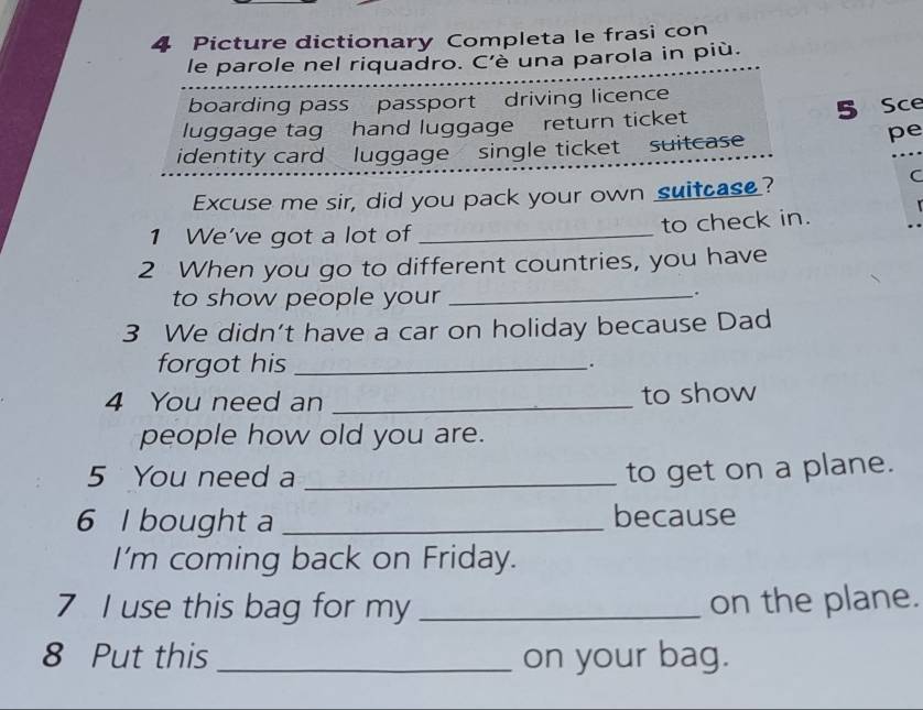 Picture dictionary Completa le frasi con 
le parole nel riquadro. C'è una parola in più. 
boarding pass passport driving licence 
5 Sce 
luggage tag hand luggage return ticket 
identity card luggage single ticket suitcase 
pe 
Excuse me sir, did you pack your own suitcase? 
C 
1 We've got a lot of _to check in. 
2 When you go to different countries, you have 
to show people your_ 
. 
3 We didn’t have a car on holiday because Dad 
forgot his _. 
4 You need an _to show 
people how old you are. 
5 You need a_ 
to get on a plane. 
6 I bought a _because 
I’m coming back on Friday. 
7 I use this bag for my _on the plane. 
8 Put this _on your bag.