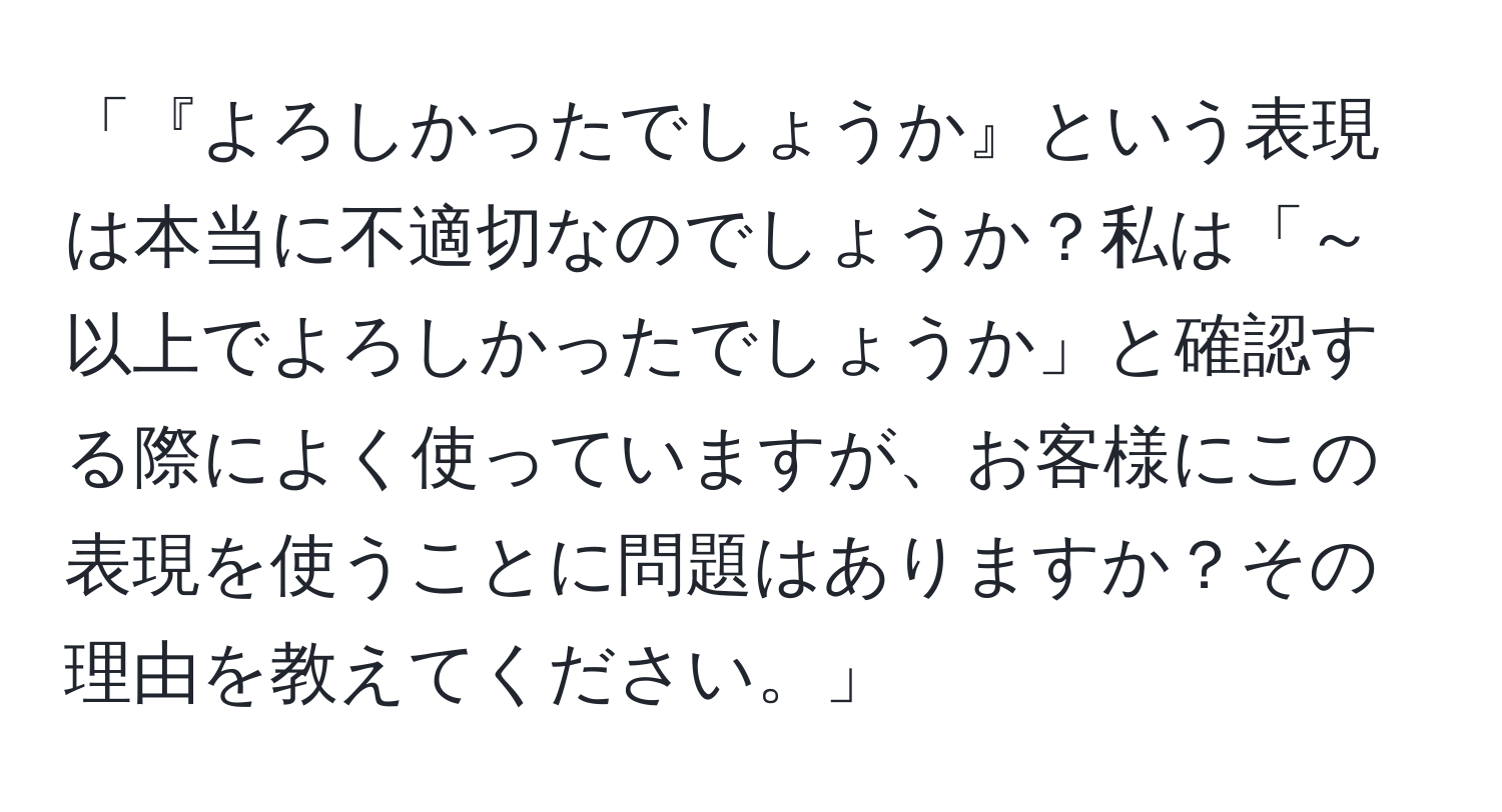 「『よろしかったでしょうか』という表現は本当に不適切なのでしょうか？私は「～以上でよろしかったでしょうか」と確認する際によく使っていますが、お客様にこの表現を使うことに問題はありますか？その理由を教えてください。」