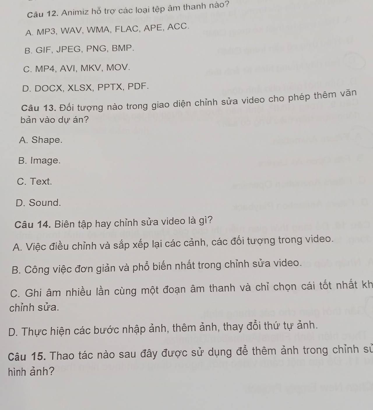 Animiz hỗ trợ các loại tệp âm thanh nào?
A. MP3, WAV, WMA, FLAC, APE, ACC.
B. GIF, JPEG, PNG, BMP.
C. MP4, AVI, MKV, MOV.
D. DOCX, XLSX, PPTX, PDF.
Câu 13. Đối tượng nào trong giao diện chỉnh sửa video cho phép thêm văn
bản vào dự án?
A. Shape.
B. Image.
C. Text.
D. Sound.
Câu 14. Biên tập hay chỉnh sửa video là gì?
A. Việc điều chỉnh và sắp xếp lại các cảnh, các đối tượng trong video.
B. Công việc đơn giản và phổ biến nhất trong chỉnh sửa video.
C. Ghi âm nhiều lần cùng một đoạn âm thanh và chỉ chọn cái tốt nhất kh
chỉnh sửa.
D. Thực hiện các bước nhập ảnh, thêm ảnh, thay đổi thứ tự ảnh.
Câu 15. Thao tác nào sau đây được sử dụng để thêm ảnh trong chỉnh sử
hình ảnh?