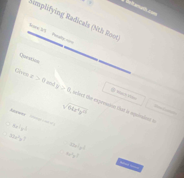 .. 9 
Beltamath.com 
Simplifying Radicals (Nth Root 
Score: 3/5 Penalty: none 
Question 
Given x>0 and y>0 select the expression that is equivalent t 
Watch Video Sow Cums
sqrt(64x^4y^(15))
Answer Attempt i out o
8x^(frac 1)2y^(frac 2)3
32x^2y^(frac 1)2
32x^(frac 3)10
8x^2y^(frac 1)3
Subaä Anmoa