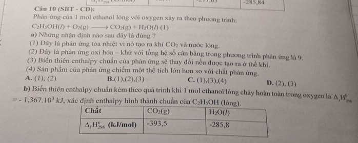 285,84
Câu 10 (SBT - CD):
Phản ứng của 1 mol ethanol lỏng với oxygen xảy ra theo phương trình:
C_2H_5OH(l)+O_2(g)to CO_2(g)+H_2O(l)(l)
a) Những nhận định nào sau đây là đúng ?
(1) Đây là phản ứng tỏa nhiệt vì nó tạo ra khí CO_2 và nước lỏng.
(2) Đây là phản ứng oxi hóa - khử với tổng hệ số cân bằng trong phương trình phản ứng là 9.
(3) Biển thiên enthalpy chuẩn của phản ứng sẽ thay đổi nếu được tạo ra ở thể khí.
(4) Sản phẩm của phản ứng chiếm một thể tích lớn hơn so với chất phản ứng.
A. (1), (2) B.(1),(2),(3) C. (1),(3),(4) D. (2), (3)
b) Biến thiên enthalpy chuẩn kèm theo quá trình khi 1 mol ethanol lỏng cháy hoàn toàn trong oxygen là △ _(t_2n)^^circ 
=-1,367.10^3kJ , xác định enthalpy hình thành chuẩn của C_2H 5OH (lỏng)