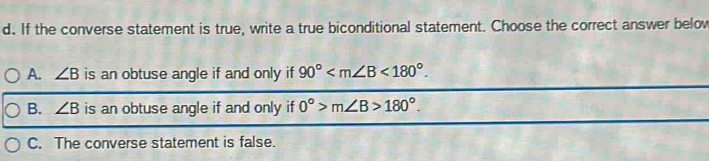 If the converse statement is true, write a true biconditional statement. Choose the correct answer belov
A. ∠ B is an obtuse angle if and only if 90° <180°.
B. ∠ B is an obtuse angle if and only if 0°>m∠ B>180°.
C. The converse statement is false.