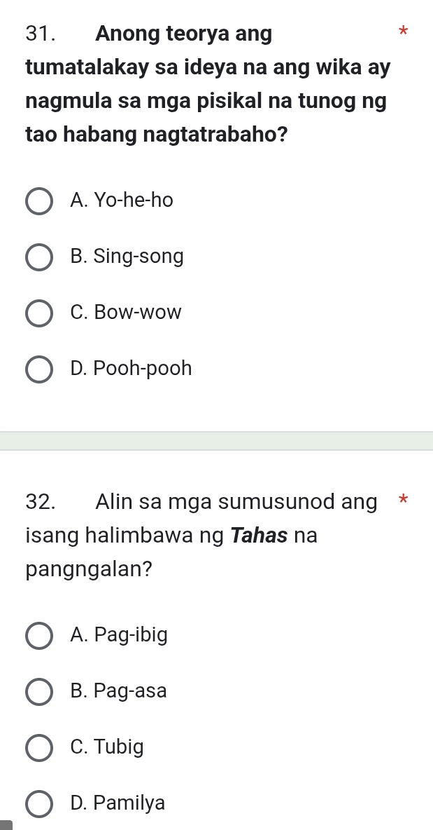 Anong teorya ang
*
tumatalakay sa ideya na ang wika ay
nagmula sa mga pisikal na tunog ng
tao habang nagtatrabaho?
A. Yo-he-ho
B. Sing-song
C. Bow-wow
D. Pooh-pooh
32. Alin sa mga sumusunod ang *
isang halimbawa ng Tahas na
pangngalan?
A. Pag-ibig
B. Pag-asa
C. Tubig
D. Pamilya