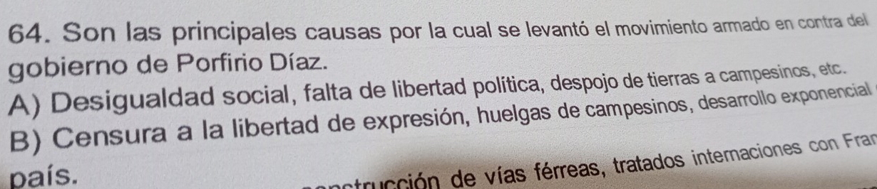 Son las principales causas por la cual se levantó el movimiento armado en contra del
gobierno de Porfirio Díaz.
A) Desigualdad social, falta de libertad política, despojo de tierras a campesinos, etc.
B) Censura a la libertad de expresión, huelgas de campesinos, desarrollo exponencial
país.
inctrucción de vías férreas, tratados internaciones con Fran