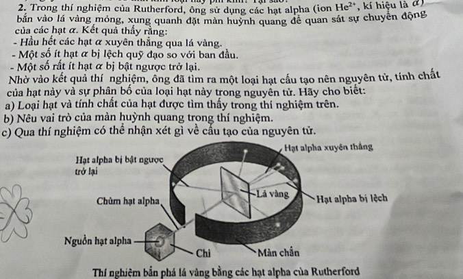 Trong thí nghiệm của Rutherford, ông sử dụng các hạt alpha (ion He^(2+) , kí hiệu là đ) 
bắn vào lá vàng mỏng, xung quanh đặt màn huynh quang để quan sát sự chuyển động 
của các hạt α. Kết quả thấy rằng: 
- Hầu hết các hạt α xuyên thẳng qua lá vàng. 
- Một số ít hạt α bị lệch quỹ đạo so với ban đầu. 
- Một số rất ít hạt & bị bật ngược trở lại. 
Nhờ vào kết quả thí nghiệm, ống đã tìm ra một loại hạt cấu tạo nên nguyên tử, tính chất 
của hạt này và sự phân bố của loại hạt này trong nguyền tử. Hãy cho biết: 
a) Loại hạt và tính chất của hạt được tìm thấy trong thí nghiệm trên. 
b) Nêu vai trò của màn huỳnh quang trong thí nghiệm. 
c) Qua thí nghiệm có thể nhận xét gì về cấu tạo của nguyên tử. 
Thí nghiệm bắn phá lá vàng bằng các hạt alpha của Rutherford