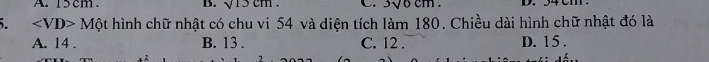 sqrt(13)cm
∠ VD>Mhat Q hình chữ nhật có chu vi 54 và diện tích làm 180. Chiều dài hình chữ nhật đó là
A. 14. B. 13. C. 12. D. 15.