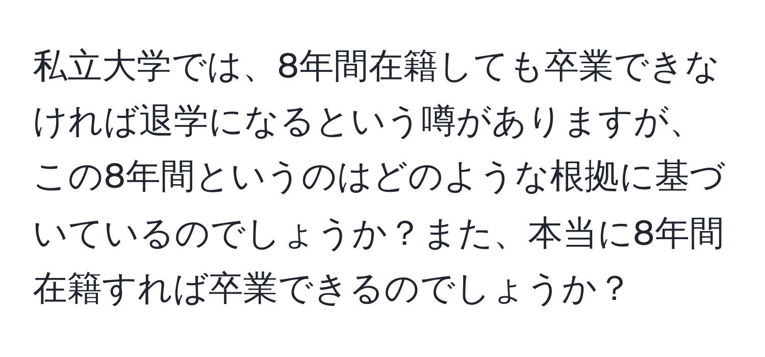 私立大学では、8年間在籍しても卒業できなければ退学になるという噂がありますが、この8年間というのはどのような根拠に基づいているのでしょうか？また、本当に8年間在籍すれば卒業できるのでしょうか？