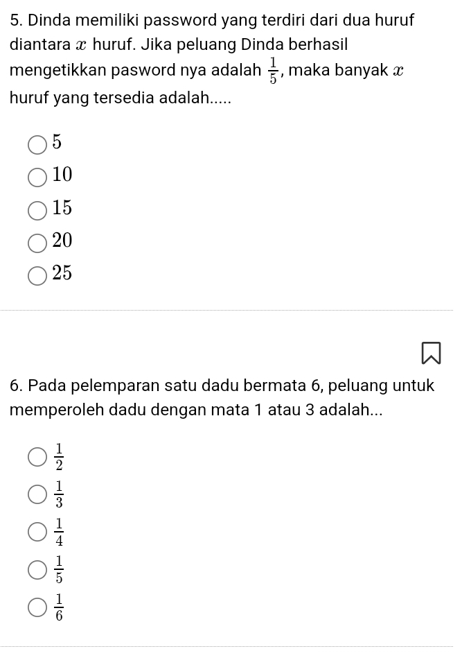 Dinda memiliki password yang terdiri dari dua huruf
diantara x huruf. Jika peluang Dinda berhasil
mengetikkan pasword nya adalah  1/5  , maka banyak x
huruf yang tersedia adalah.....
5
10
15
20
25
6. Pada pelemparan satu dadu bermata 6, peluang untuk
memperoleh dadu dengan mata 1 atau 3 adalah...
 1/2 
 1/3 
 1/4 
 1/5 
 1/6 