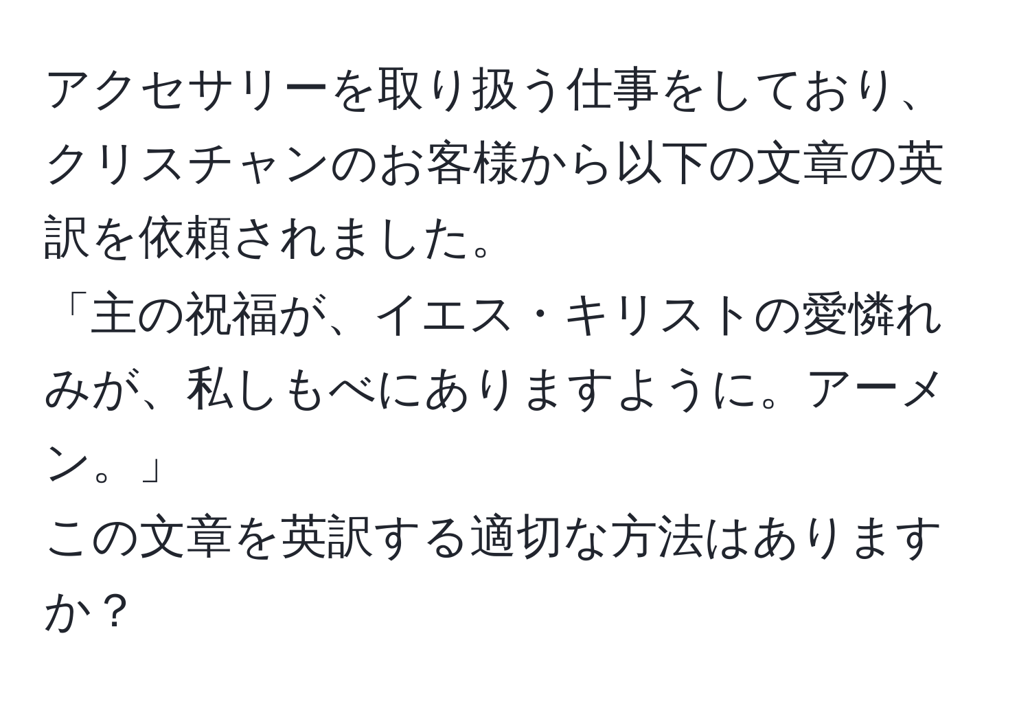 アクセサリーを取り扱う仕事をしており、クリスチャンのお客様から以下の文章の英訳を依頼されました。  
「主の祝福が、イエス・キリストの愛憐れみが、私しもべにありますように。アーメン。」  
この文章を英訳する適切な方法はありますか？