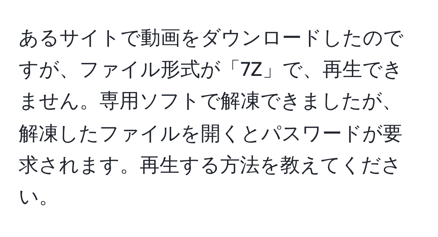 あるサイトで動画をダウンロードしたのですが、ファイル形式が「7Z」で、再生できません。専用ソフトで解凍できましたが、解凍したファイルを開くとパスワードが要求されます。再生する方法を教えてください。