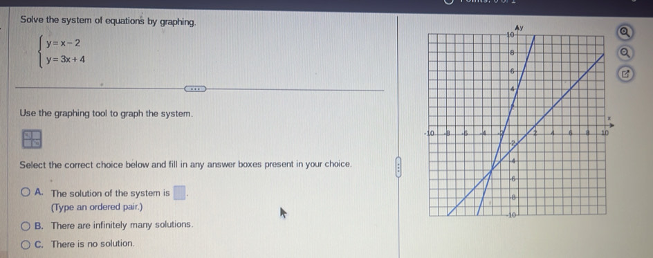 Solve the system of equations by graphing.
beginarrayl y=x-2 y=3x+4endarray.
Q
Q
Use the graphing tool to graph the system.
Select the correct choice below and fill in any answer boxes present in your choice.
A. The solution of the system is □ . 
(Type an ordered pair.)
B. There are infinitely many solutions.
C. There is no solution.