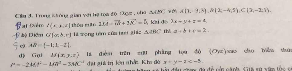 Cầâu 3. Trong không gian với hệ tọa độ Oxyz , cho △ ABC với A(1;-3;3), B(2;-4;5), C(3;-2;1). 
a) Điểm I(x;y;z) thỏa mãn 2vector IA+vector IB+3vector IC=vector 0 , khi đó 2x+y+z=4. 
b) Điểm G(a;b;c) là trọng tâm của tam giác △ ABC thì a+b+c=2. 
c) vector AB=(-1;1;-2). 
d) Gọi M(x;y;z) là điểm trên mặt phẳng tọa độ (Oyz) sao cho biểu thứ
P=-2MA^2-MB^2-3MC^2 đạt giá trị lớn nhất. Khi đó x+y-z . 
và bắt đầu chay đà đề cất cánh. Giả sử vân tốc cí