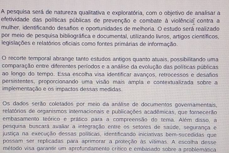 A pesquisa será de natureza qualitativa e exploratória, com o objetivo de analisar a 
efetividade das políticas públicas de prevenção e combate à violência contra a 
mulher, identificando desafios e oportunidades de melhoria. O estudo será realizado 
por meio de pesquisa bibliográfica e documental, utilizando livros, artigos científicos, 
legislações e relatórios oficiais como fontes primárias de informação. 
O recorte temporal abrange tanto estudos antigos quanto atuais, possibilitando uma 
comparação entre diferentes períodos e a análise da evolução das políticas públicas 
ao longo do tempo. Essa escolha visa identificar avanços, retrocessos e desafios 
persistentes, proporcionando uma visão mais ampla e contextualizada sobre a 
implementação e os impactos dessas medidas. 
Os dados serão coletados por meio da análise de documentos governamentais, 
relatórios de organismos internacionais e publicações acadêmicas, que fornecerão 
embasamento teórico e prático para a compreensão do tema. Além disso, a 
pesquisa buscará avaliar a integração entre os setores de saúde, segurança e 
justiça na execução dessas políticas, identificando iniciativas bem-sucedidas que 
possam ser replicadas para aprimorar a proteção às vítimas. A escolha desse 
método visa garantir um aprofundamento crítico e embasado sobre a problemática