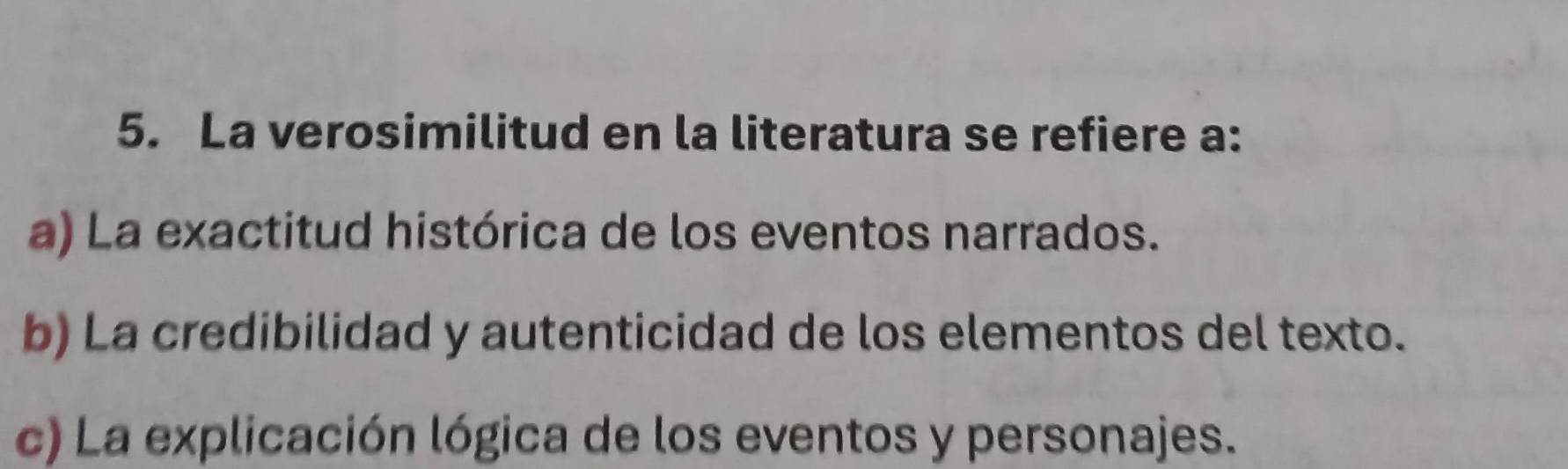 La verosimilitud en la literatura se refiere a:
a) La exactitud histórica de los eventos narrados.
b) La credibilidad y autenticidad de los elementos del texto.
c) La explicación lógica de los eventos y personajes.