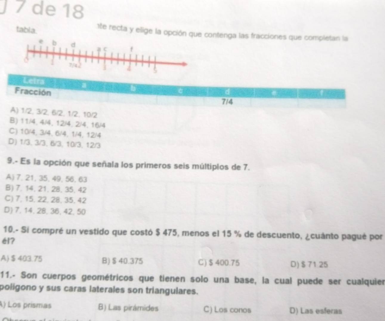 de 18
tabla.
te recta y elige la opción que contenga las fracciones que completan la
Leira
Fracción d
7/4
A) 1/2, 3/2, 6/2, 1/2, 10/2
B) 11/4, 4/4, 12/4, 2/4, 16/4
C) 10/4, 3/4, 6/4, 1/4, 12/4
D) 1/3, 3/3, 6/3, 10/3, 12/3
9.- Es la opción que señala los primeros seis múltiplos de 7.
A) 7, 21, 35, 49, 56, 63
B) 7. 14, 21, 28, 35, 42
C) 7, 15, 22, 28, 35, 42
D) 7, 14, 28, 36, 42, 50
10.- Si compré un vestido que costó $ 475, menos el 15 % de descuento, ¿cuánto pagué por
é17
A) $403.75 B) § 40.375 C) $ 400.75
D) $ 71.25
11.- Son cuerpos geométricos que tienen solo una base, la cual puede ser cualquier
poligono y sus caras laterales son triangulares.
A) Los prismas B) Las pirámides C) Los conos
D) Las esferas